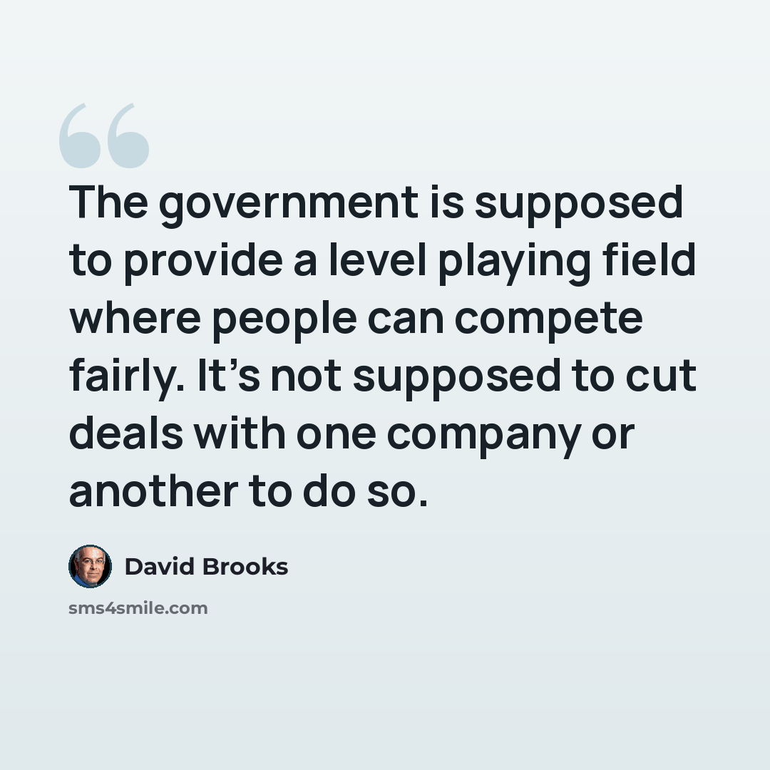 “The government is supposed to provide a level playing field where people can compete fairly. It's not supposed to cut deals with one company or another to do so.” quote by David Brooks