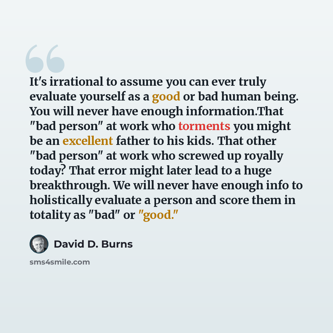 “It's irrational to assume you can ever truly evaluate yourself as a good or bad human being. You will never have enough information.That "bad person" at work who torments you might be an excellent father to his kids. That other "bad person" at work who screwed up royally today? That error might…” quote by David D. Burns