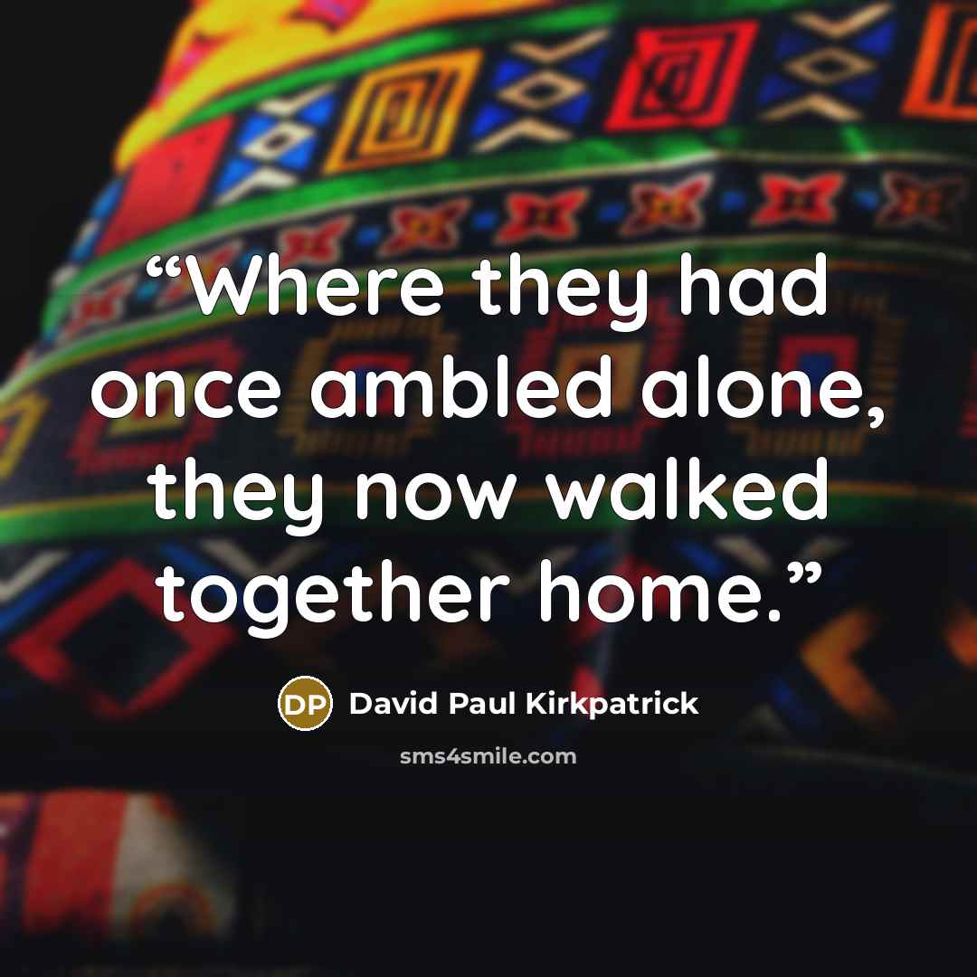 “Where they had once ambled alone, they now walked together home.” quote by David Paul Kirkpatrick