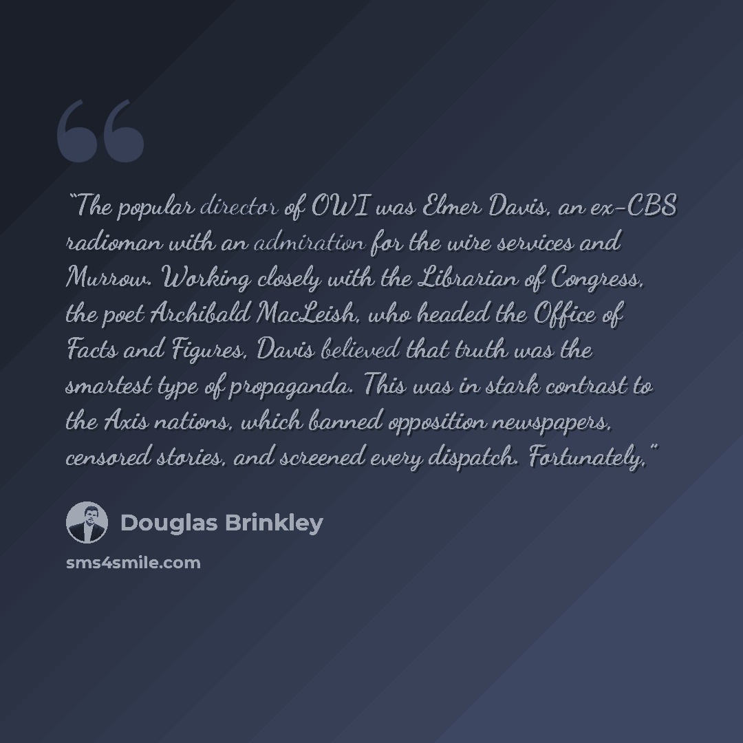 “The popular director of OWI was Elmer Davis, an ex-CBS radioman with an admiration for the wire services and Murrow. Working closely with the Librarian of Congress, the poet Archibald MacLeish, who headed the Office of Facts and Figures, Davis believed that truth was the smartest type of…” quote by Douglas Brinkley