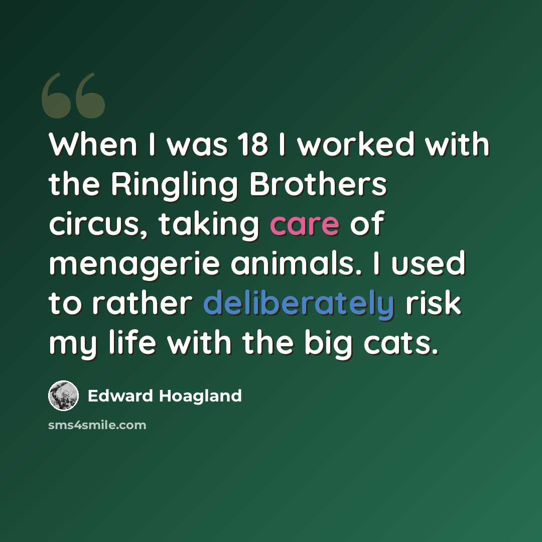 “When I was 18 I worked with the Ringling Brothers circus, taking care of menagerie animals. I used to rather deliberately risk my life with the big cats.” quote by Edward Hoagland