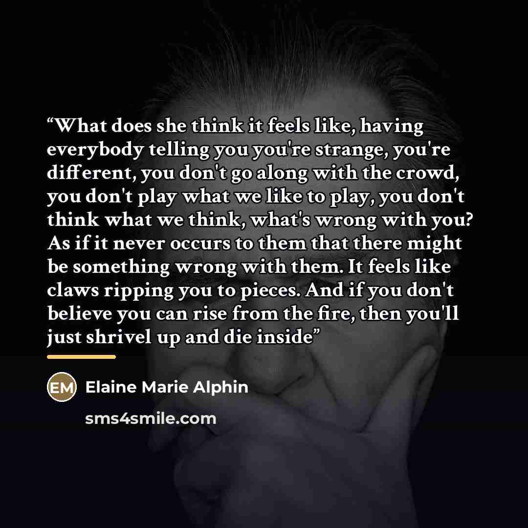 “What does she think it feels like, having everybody telling you you're strange, you're different, you don't go along with the crowd, you don't play what we like to play, you don't think what we think, what's wrong with you? As if it never occurs to them that there might be something wrong with…” quote by Elaine Marie Alphin