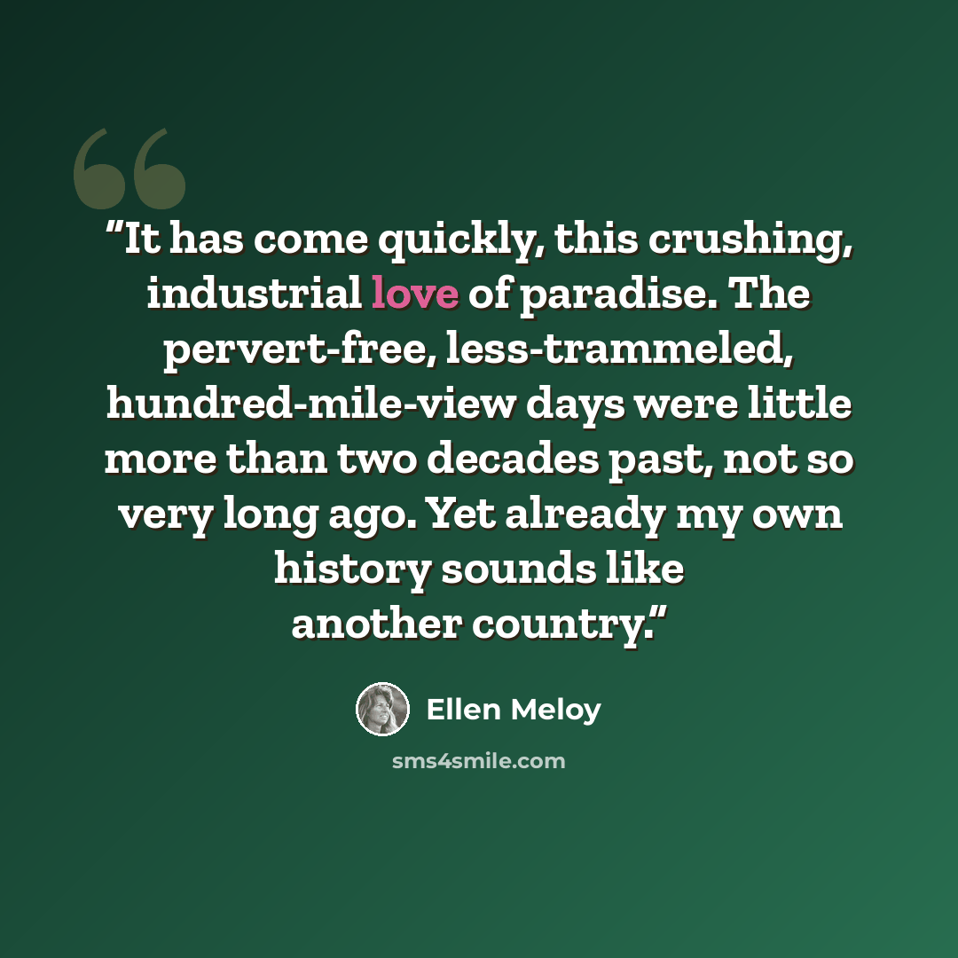 “It has come quickly, this crushing, industrial love of paradise. The pervert-free, less-trammeled, hundred-mile-view days were little more than two decades past, not so very long ago. Yet already my own history sounds like another country.” quote by Ellen Meloy