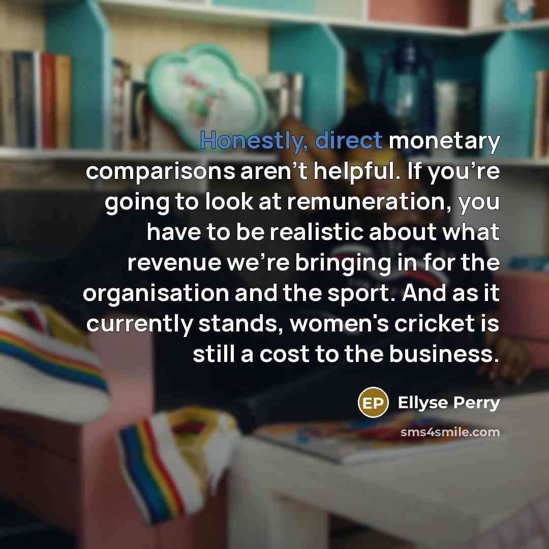 “Honestly, direct monetary comparisons aren't helpful. If you're going to look at remuneration, you have to be realistic about what revenue we're bringing in for the organisation and the sport. And as it currently stands, women's cricket is still a cost to the business.” quote by Ellyse Perry