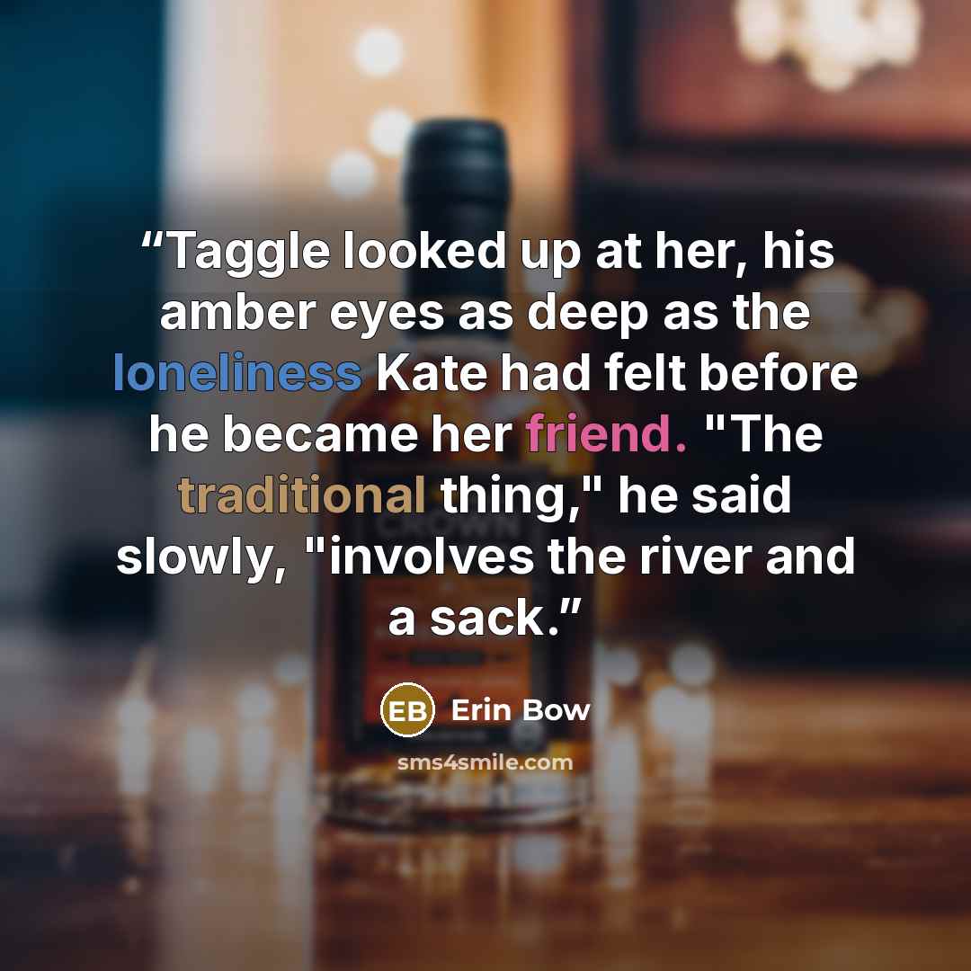 “Taggle looked up at her, his amber eyes as deep as the loneliness Kate had felt before he became her friend. "The traditional thing," he said slowly, "involves the river and a sack.” quote by Erin Bow