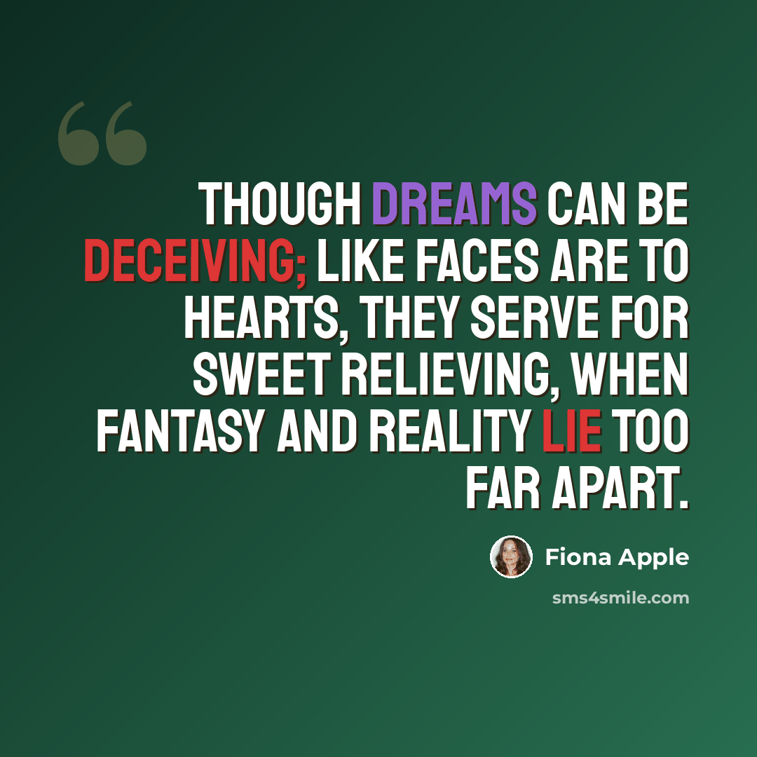 “Though dreams can be deceiving; like faces are to hearts, they serve for sweet relieving, when fantasy and reality lie too far apart.” quote by Fiona Apple