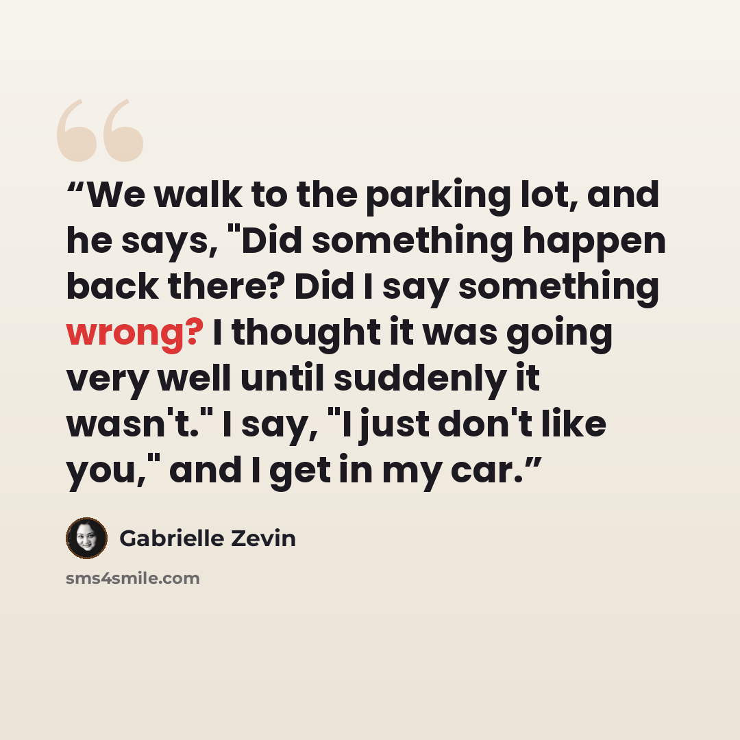 “We walk to the parking lot, and he says, "Did something happen back there? Did I say something wrong? I thought it was going very well until suddenly it wasn't." I say, "I just don't like you," and I get in my car.” quote by Gabrielle Zevin
