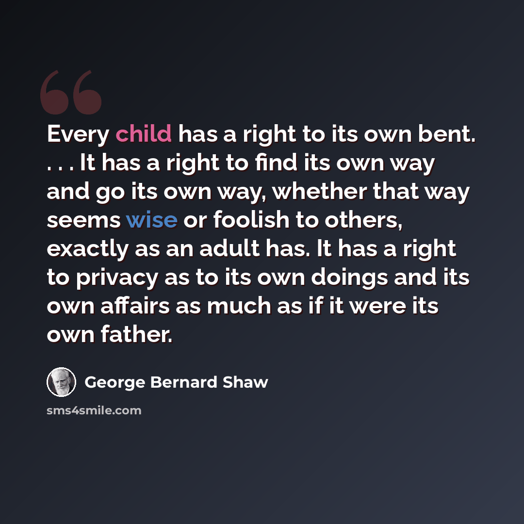 “Every child has a right to its own bent. . . . It has a right to find its own way and go its own way, whether that way seems wise or foolish to others, exactly as an adult has. It has a right to privacy as to its own doings and its own affairs as much as if it were its own father.” quote by George Bernard Shaw