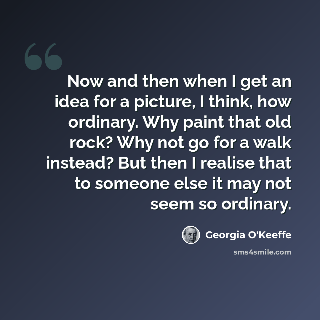 “Now and then when I get an idea for a picture, I think, how ordinary. Why paint that old rock? Why not go for a walk instead? But then I realise that to someone else it may not seem so ordinary.” quote by Georgia O'Keeffe
