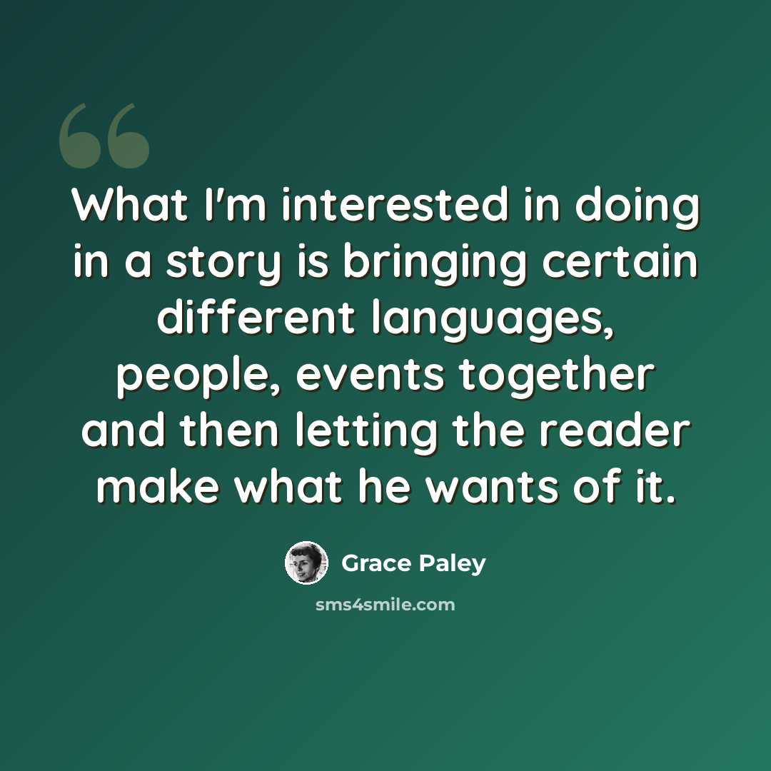 “What I'm interested in doing in a story is bringing certain different languages, people, events together and then letting the reader make what he wants of it.” quote by Grace Paley
