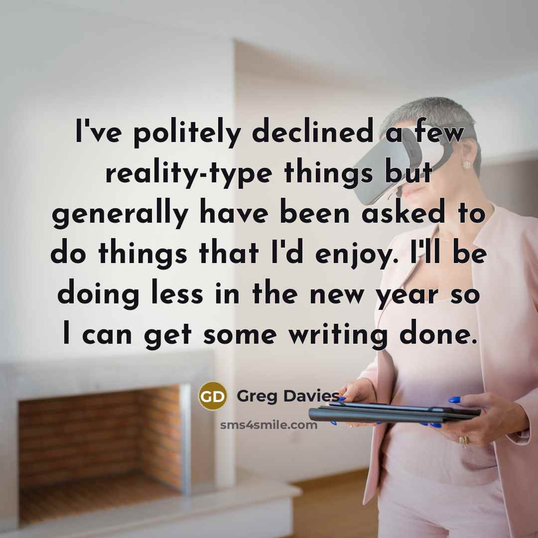 “I've politely declined a few reality-type things but generally have been asked to do things that I'd enjoy. I'll be doing less in the new year so I can get some writing done.” quote by Greg Davies