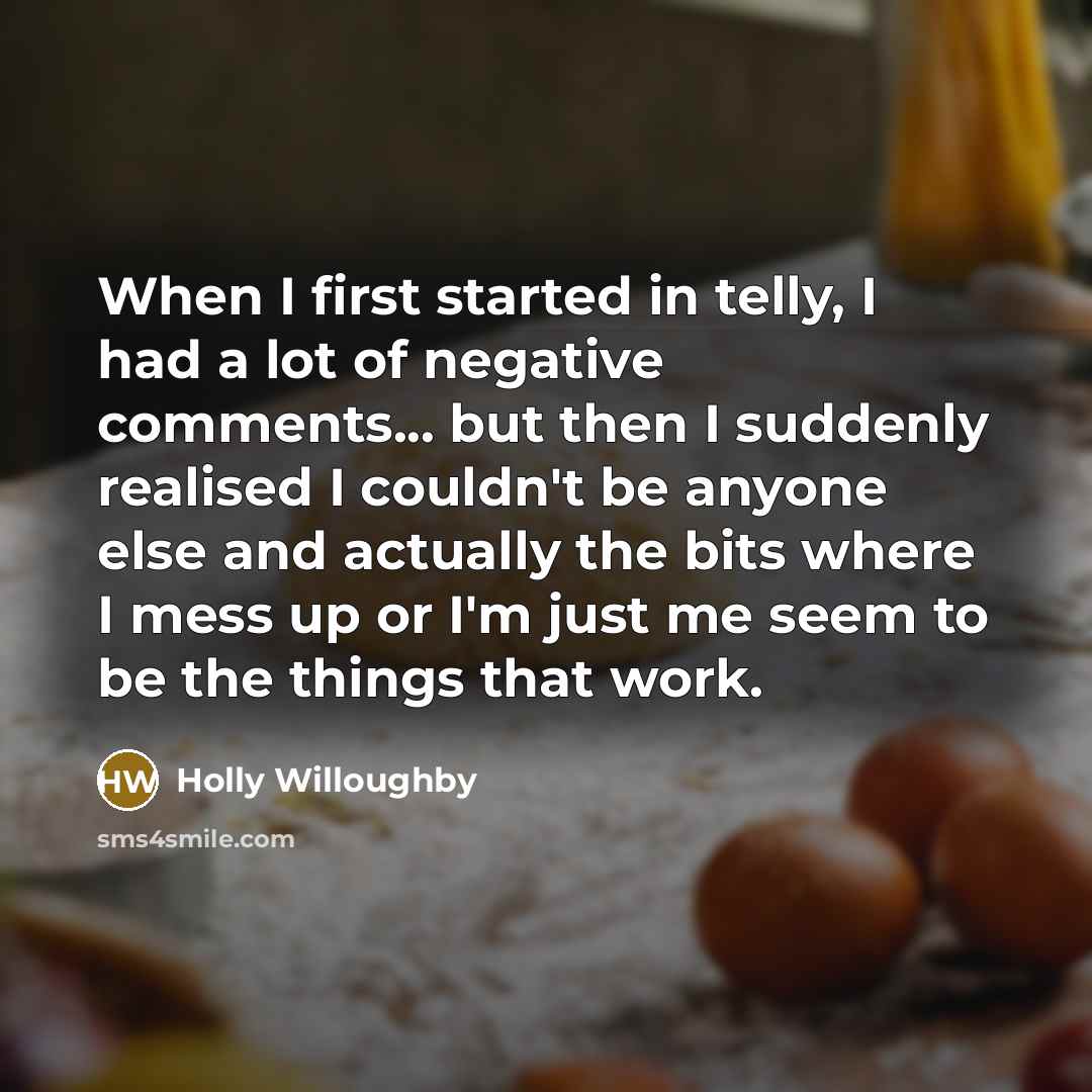 “When I first started in telly, I had a lot of negative comments... but then I suddenly realised I couldn't be anyone else and actually the bits where I mess up or I'm just me seem to be the things that work.” quote by Holly Willoughby
