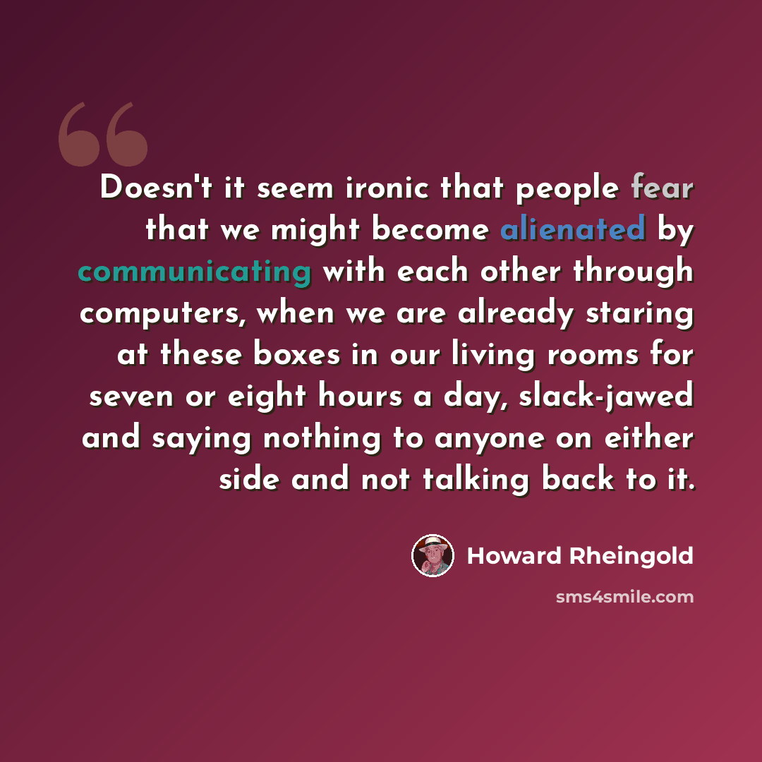 “Doesn't it seem ironic that people fear that we might become alienated by communicating with each other through computers, when we are already staring at these boxes in our living rooms for seven or eight hours a day, slack-jawed and saying nothing to anyone on either side and not talking back to…” quote by Howard Rheingold