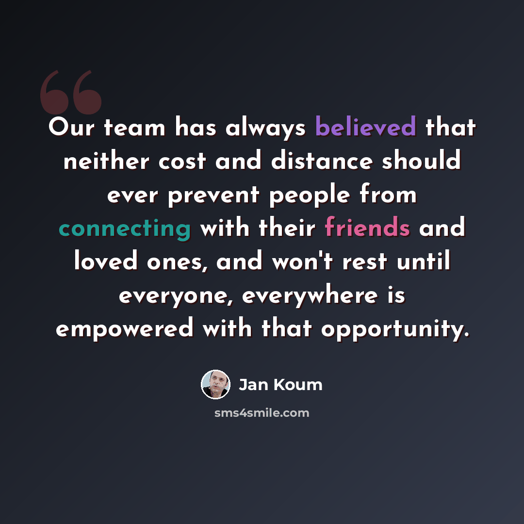 “Our team has always believed that neither cost and distance should ever prevent people from connecting with their friends and loved ones, and won't rest until everyone, everywhere is empowered with that opportunity.” quote by Jan Koum