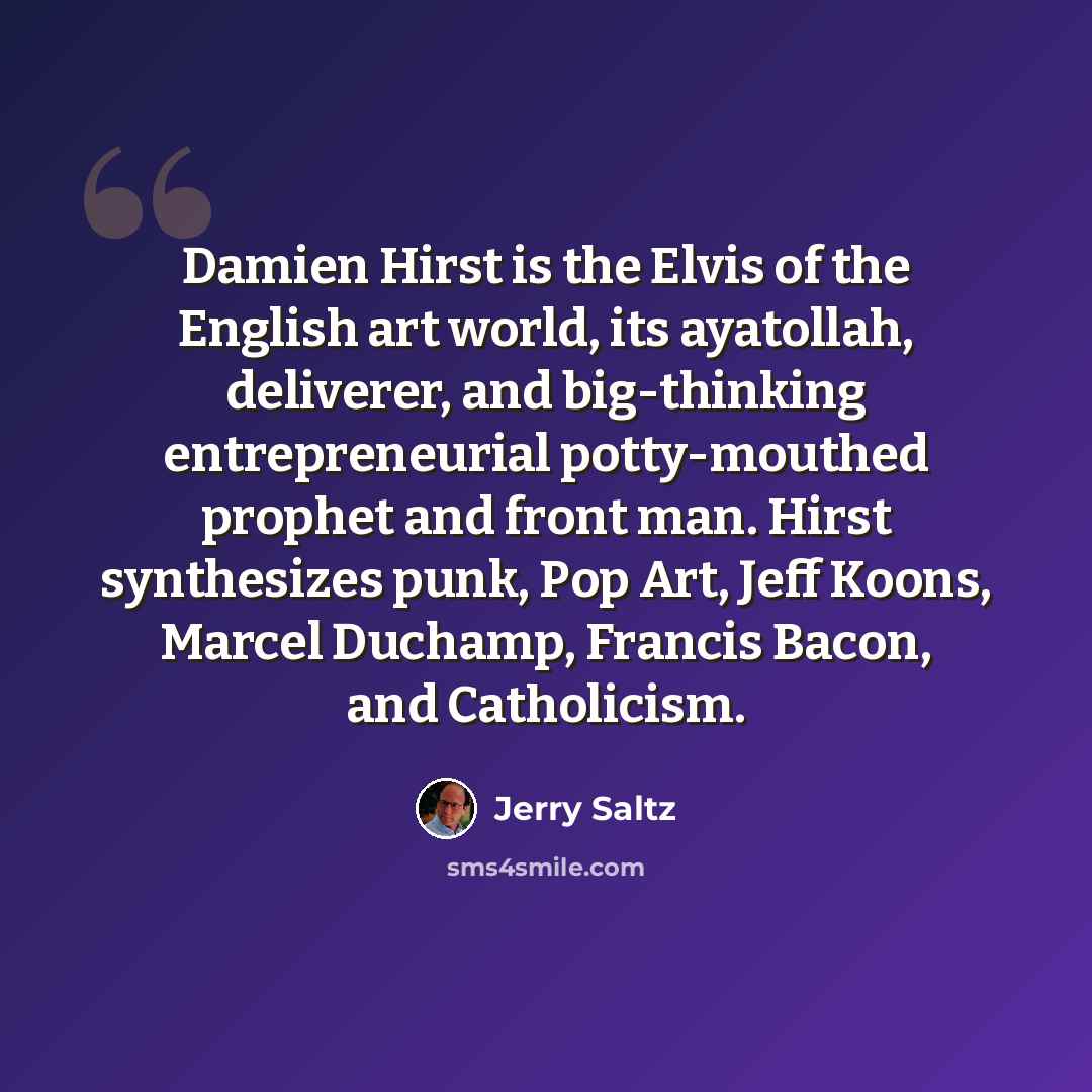 “Damien Hirst is the Elvis of the English art world, its ayatollah, deliverer, and big-thinking entrepreneurial potty-mouthed prophet and front man. Hirst synthesizes punk, Pop Art, Jeff Koons, Marcel Duchamp, Francis Bacon, and Catholicism.” quote by Jerry Saltz