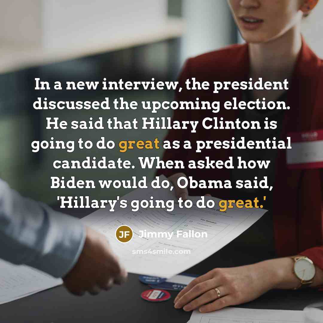 “In a new interview, the president discussed the upcoming election. He said that Hillary Clinton is going to do great as a presidential candidate. When asked how Biden would do, Obama said, 'Hillary's going to do great.'” quote by Jimmy Fallon