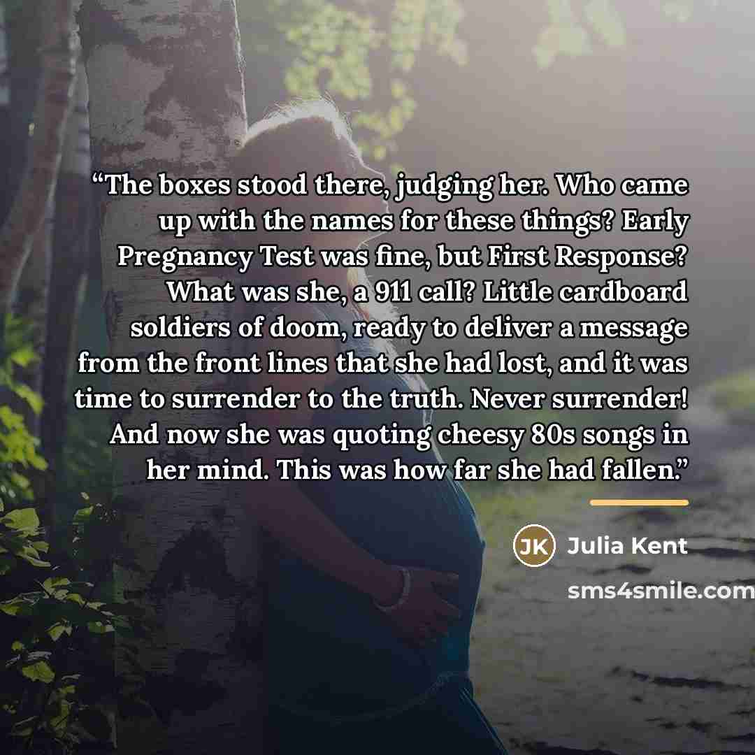 “The boxes stood there, judging her. Who came up with the names for these things? Early Pregnancy Test was fine, but First Response? What was she, a 911 call? Little cardboard soldiers of doom, ready to deliver a message from the front lines that she had lost, and it was time to surrender to the…” quote by Julia Kent