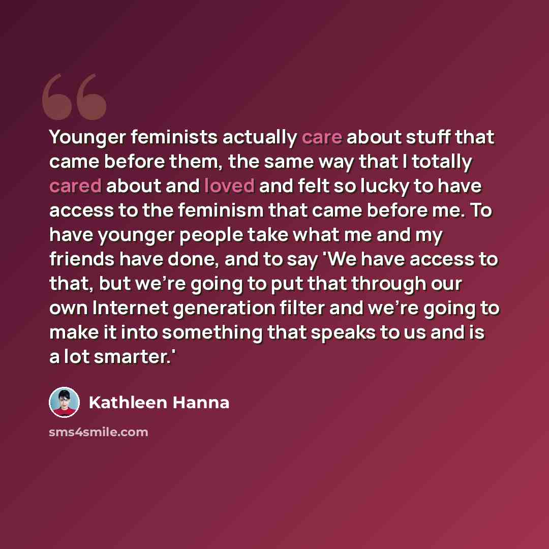 “Younger feminists actually care about stuff that came before them, the same way that I totally cared about and loved and felt so lucky to have access to the feminism that came before me. To have younger people take what me and my friends have done, and to say 'We have access to that, but we're…” quote by Kathleen Hanna