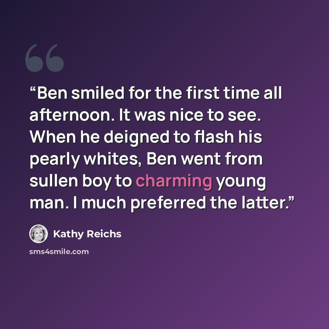 “Ben smiled for the first time all afternoon. It was nice to see. When he deigned to flash his pearly whites, Ben went from sullen boy to charming young man. I much preferred the latter.” quote by Kathy Reichs