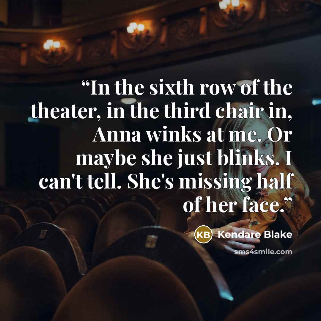 “In the sixth row of the theater, in the third chair in, Anna winks at me. Or maybe she just blinks. I can't tell. She's missing half of her face.” quote by Kendare Blake
