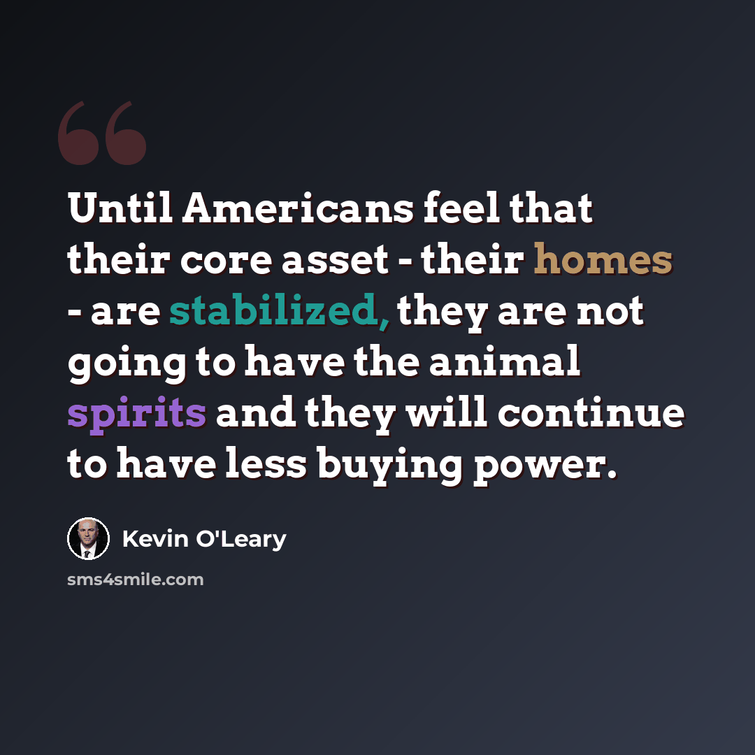 “Until Americans feel that their core asset - their homes - are stabilized, they are not going to have the animal spirits and they will continue to have less buying power.” quote by Kevin O'Leary