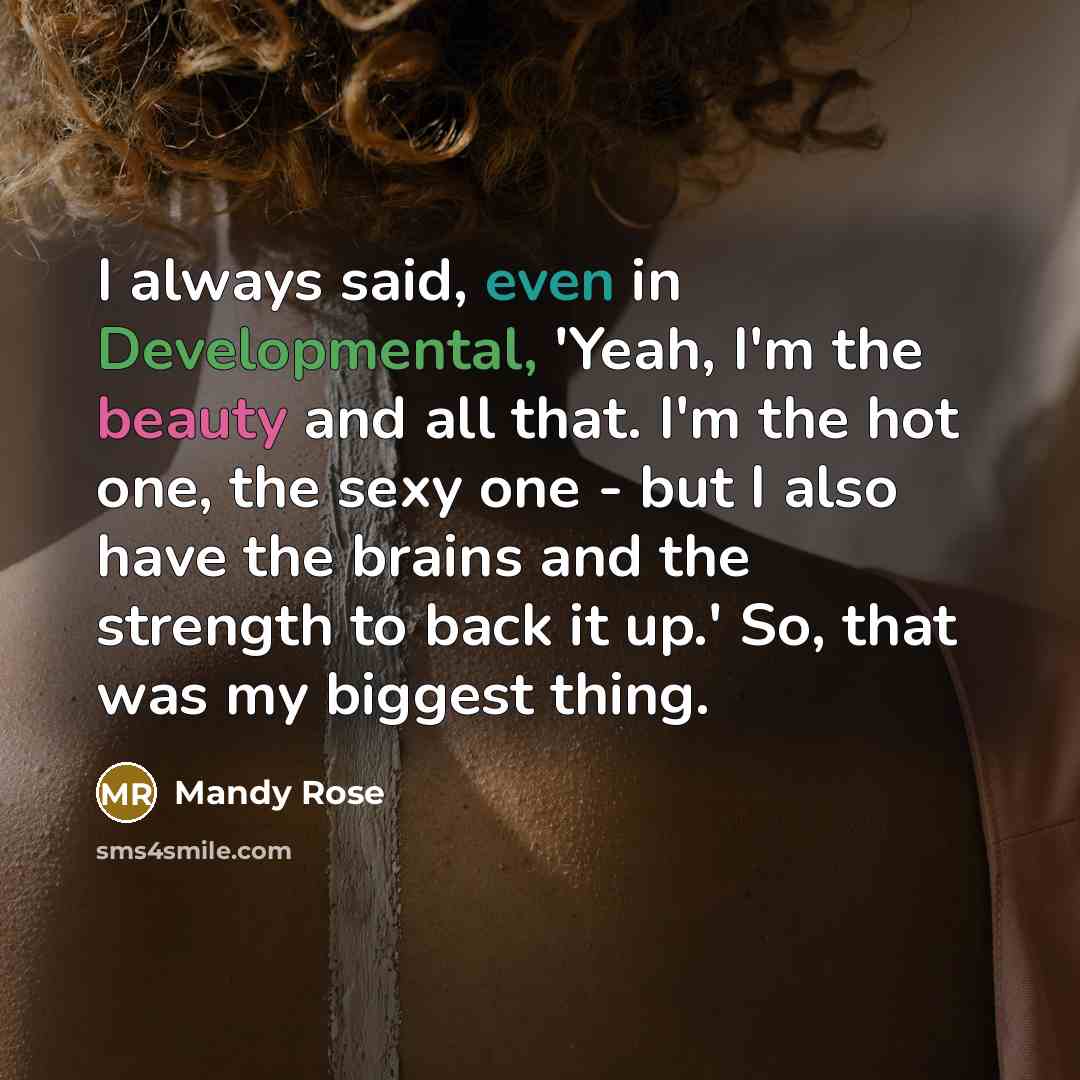 “I always said, even in Developmental, 'Yeah, I'm the beauty and all that. I'm the hot one, the sexy one - but I also have the brains and the strength to back it up.' So, that was my biggest thing.” quote by Mandy Rose