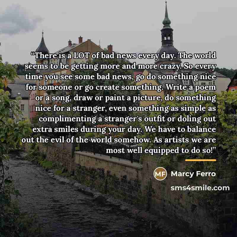 “There is a LOT of bad news every day. The world seems to be getting more and more crazy. So every time you see some bad news, go do something nice for someone or go create something. Write a poem or a song, draw or paint a picture, do something nice for a stranger, even something as simple as…” quote by Marcy Ferro