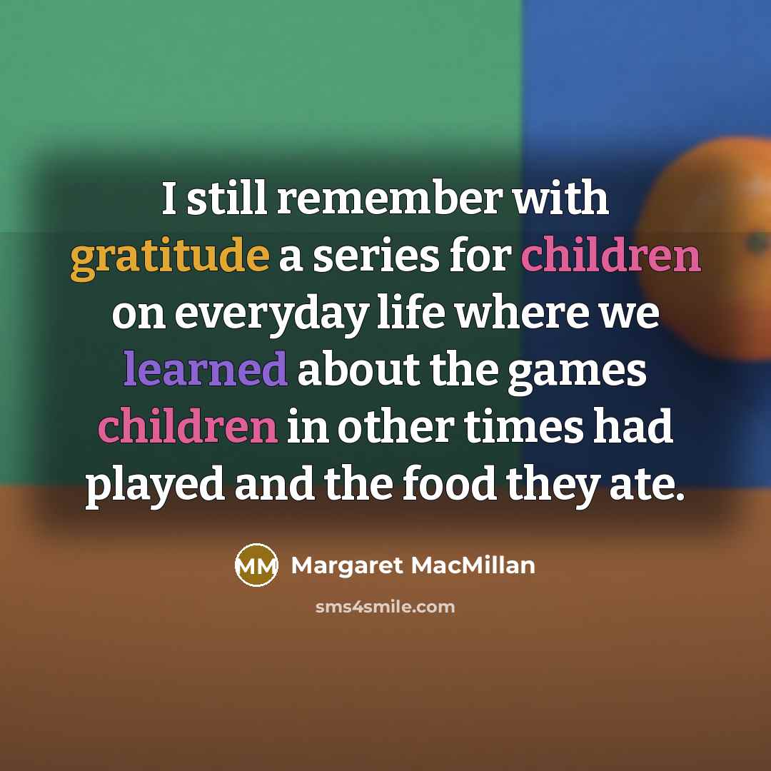 “I still remember with gratitude a series for children on everyday life where we learned about the games children in other times had played and the food they ate.” quote by Margaret MacMillan