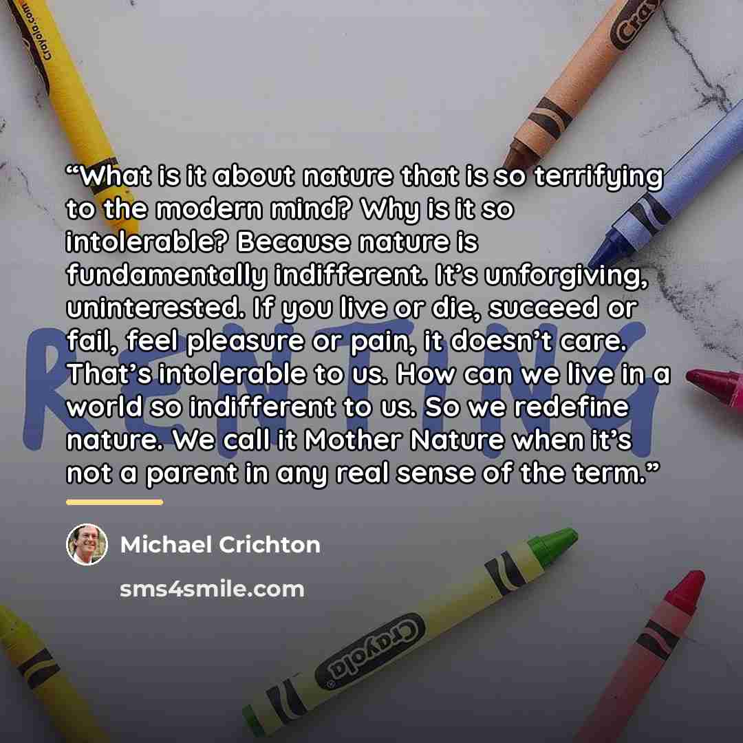 “What is it about nature that is so terrifying to the modern mind? Why is it so intolerable? Because nature is fundamentally indifferent. It’s unforgiving, uninterested. If you live or die, succeed or fail, feel pleasure or pain, it doesn’t care. That’s intolerable to us. How can we live in a world…” quote by Michael Crichton