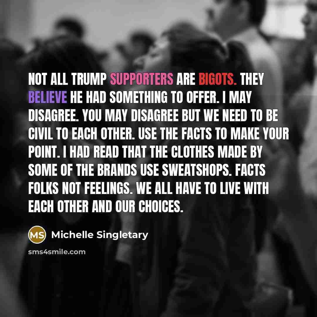 “Not all Trump supporters are bigots. They believe he had something to offer. I may disagree. You may disagree but we need to be civil to each other. Use the facts to make your point. I had read that the clothes made by some of the brands use sweatshops. Facts folks not feelings. We all have to…” quote by Michelle Singletary