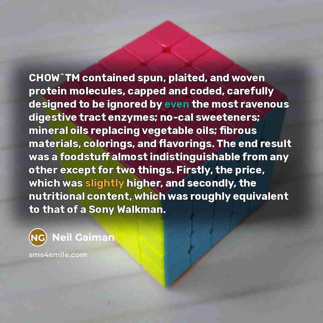 “CHOW^TM contained spun, plaited, and woven protein molecules, capped and coded, carefully designed to be ignored by even the most ravenous digestive tract enzymes; no-cal sweeteners; mineral oils replacing vegetable oils; fibrous materials, colorings, and flavorings. The end result was a foodstuff…” quote by Neil Gaiman