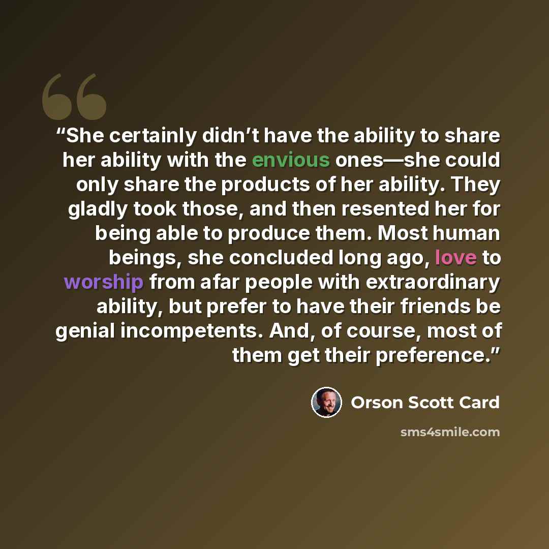 “She certainly didn’t have the ability to share her ability with the envious ones—she could only share the products of her ability. They gladly took those, and then resented her for being able to produce them. Most human beings, she concluded long ago, love to worship from afar people with…” quote by Orson Scott Card