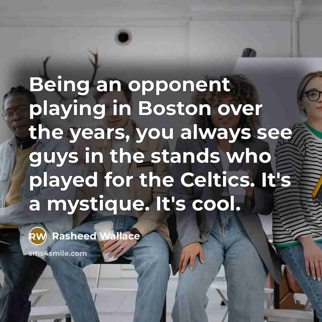 “Being an opponent playing in Boston over the years, you always see guys in the stands who played for the Celtics. It's a mystique. It's cool.” quote by Rasheed Wallace