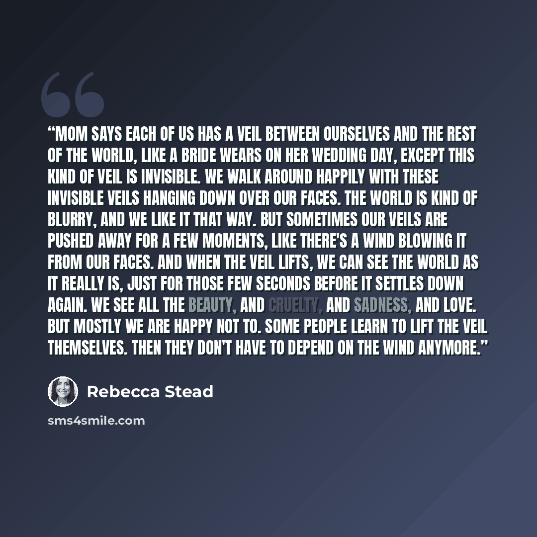 “Mom says each of us has a veil between ourselves and the rest of the world, like a bride wears on her wedding day, except this kind of veil is invisible. We walk around happily with these invisible veils hanging down over our faces. The world is kind of blurry, and we like it that way. But…” quote by Rebecca Stead