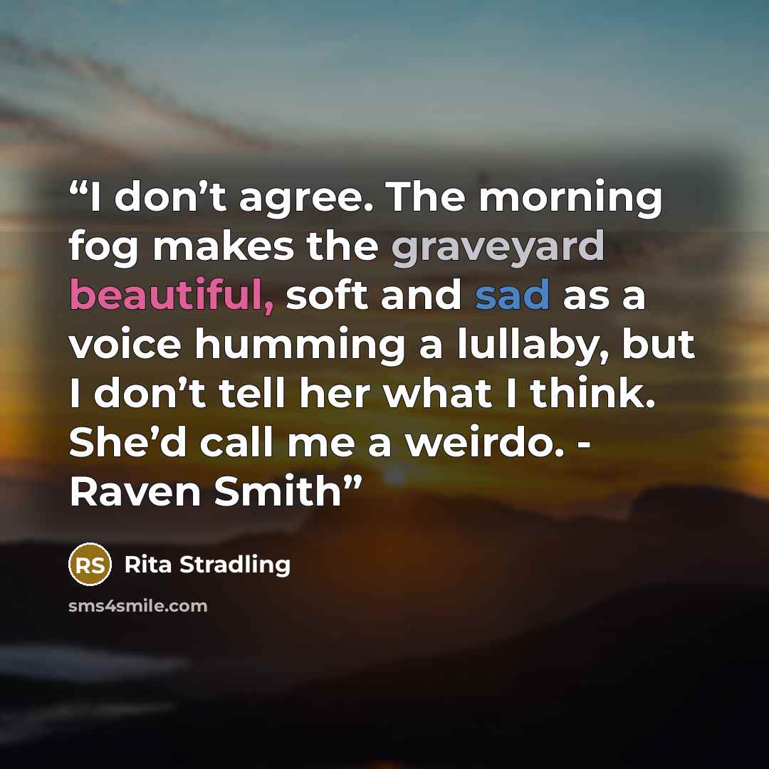 “I don’t agree. The morning fog makes the graveyard beautiful, soft and sad as a voice humming a lullaby, but I don’t tell her what I think. She’d call me a weirdo. - Raven Smith” quote by Rita Stradling