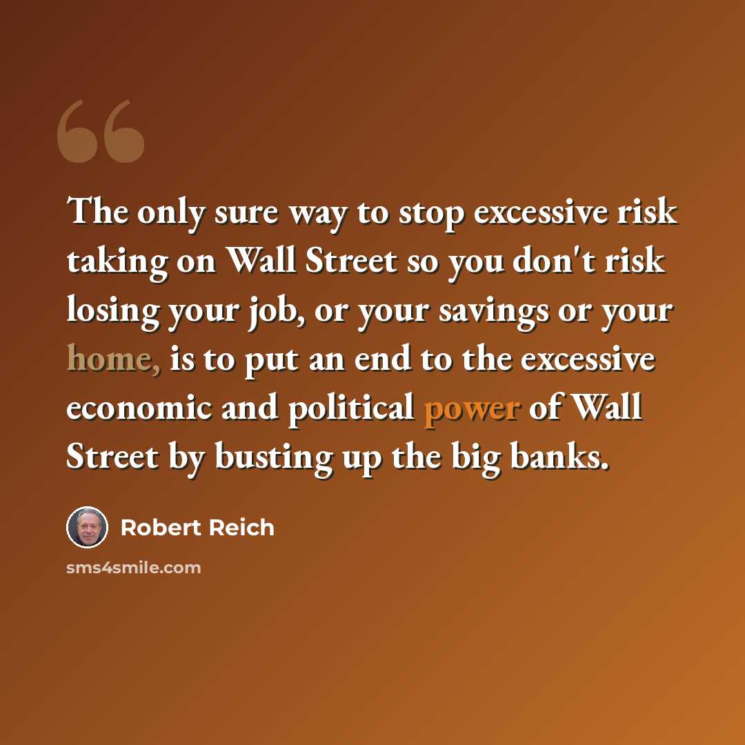 “The only sure way to stop excessive risk taking on Wall Street so you don't risk losing your job, or your savings or your home, is to put an end to the excessive economic and political power of Wall Street by busting up the big banks.” quote by Robert Reich