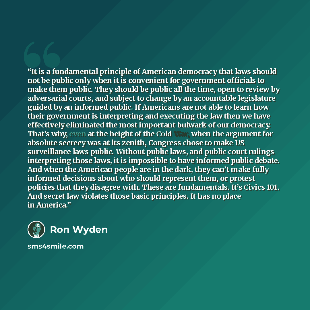 “It is a fundamental principle of American democracy that laws should not be public only when it is convenient for government officials to make them public. They should be public all the time, open to review by adversarial courts, and subject to change by an accountable legislature guided by an…” quote by Ron Wyden