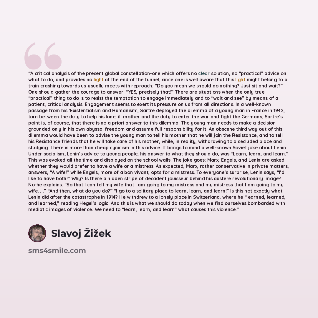 “A critical analysis of the present global constellation-one which offers no clear solution, no “practical” advice on what to do, and provides no light at the end of the tunnel, since one is well aware that this light might belong to a train crashing towards us-usually meets with reproach: “Do you…” quote by Slavoj Žižek