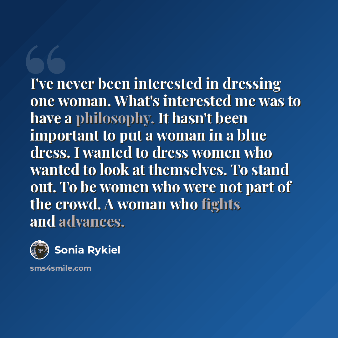 “I've never been interested in dressing one woman. What's interested me was to have a philosophy. It hasn't been important to put a woman in a blue dress. I wanted to dress women who wanted to look at themselves. To stand out. To be women who were not part of the crowd. A woman who fights and…” quote by Sonia Rykiel