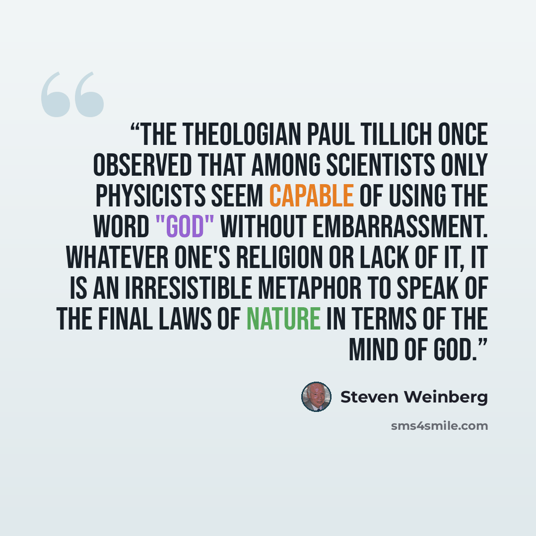 “The theologian Paul Tillich once observed that among scientists only physicists seem capable of using the word "God" without embarrassment. Whatever one's religion or lack of it, it is an irresistible metaphor to speak of the final laws of nature in terms of the mind of God.” quote by Steven Weinberg