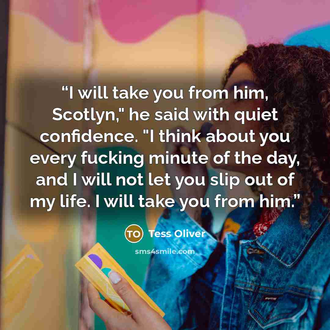 “I will take you from him, Scotlyn," he said with quiet confidence. "I think about you every fucking minute of the day, and I will not let you slip out of my life. I will take you from him.” quote by Tess Oliver