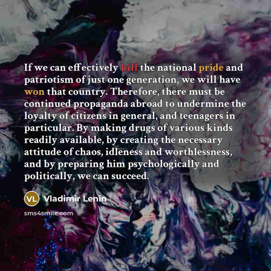 “If we can effectively kill the national pride and patriotism of just one generation, we will have won that country. Therefore, there must be continued propaganda abroad to undermine the loyalty of citizens in general, and teenagers in particular. By making drugs of various kinds readily available…” quote by Vladimir Lenin