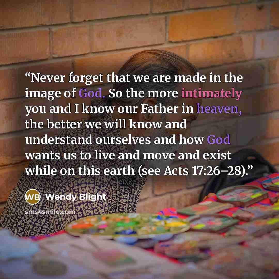 “Never forget that we are made in the image of God. So the more intimately you and I know our Father in heaven, the better we will know and understand ourselves and how God wants us to live and move and exist while on this earth (see Acts 17:26–28).” quote by Wendy Blight