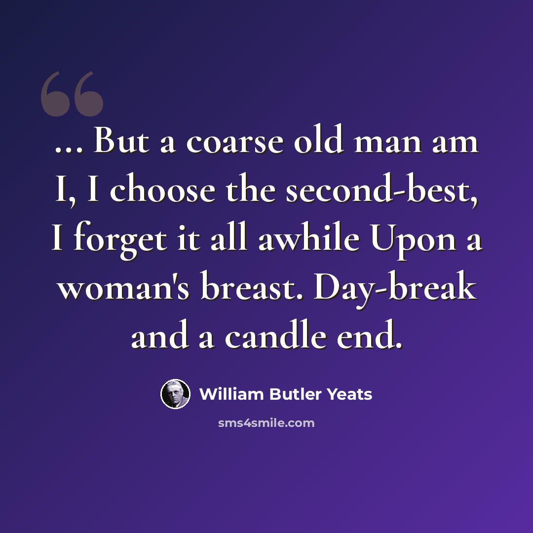 “... But a coarse old man am I, I choose the second-best, I forget it all awhile Upon a woman's breast. Day-break and a candle end.” quote by William Butler Yeats