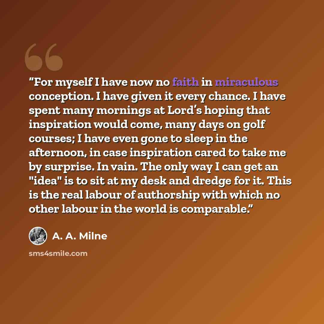 “For myself I have now no faith in miraculous conception. I have given it every chance. I have spent many mornings at Lord’s hoping that inspiration would come, many days on golf courses; I have even gone to sleep in the afternoon, in case inspiration cared to take me by surprise. In vain. The only…” quote by A. A. Milne