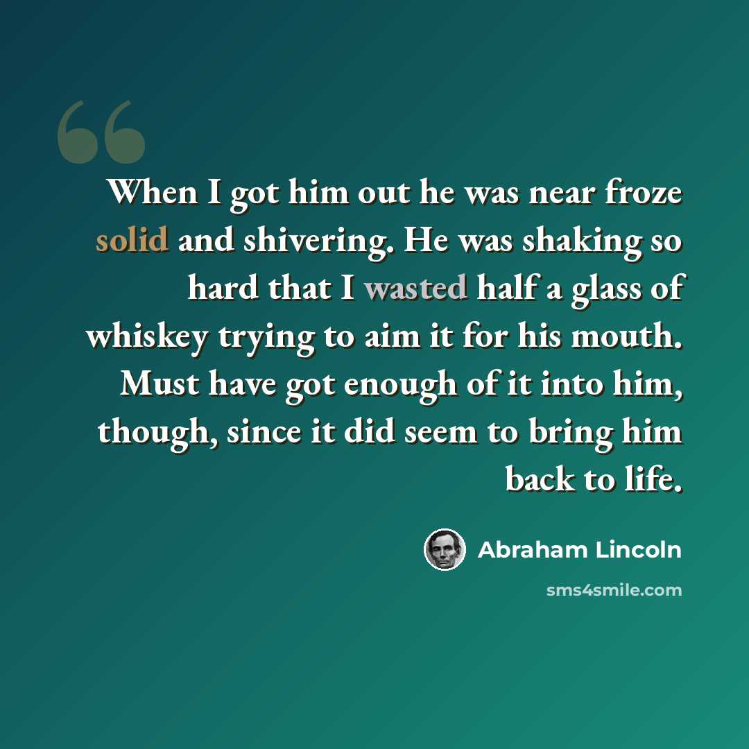 “When I got him out he was near froze solid and shivering. He was shaking so hard that I wasted half a glass of whiskey trying to aim it for his mouth. Must have got enough of it into him, though, since it did seem to bring him back to life.” quote by Abraham Lincoln