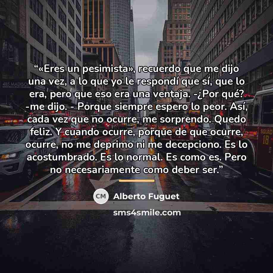 “«Eres un pesimista», recuerdo que me dijo una vez, a lo que yo le respondí que sí, que lo era, pero que eso era una ventaja. -¿Por qué? -me dijo. - Porque siempre espero lo peor. Así, cada vez que no ocurre, me sorprendo. Quedo feliz. Y cuando ocurre, porque de que ocurre, ocurre, no me deprimo ni…” quote by Alberto Fuguet