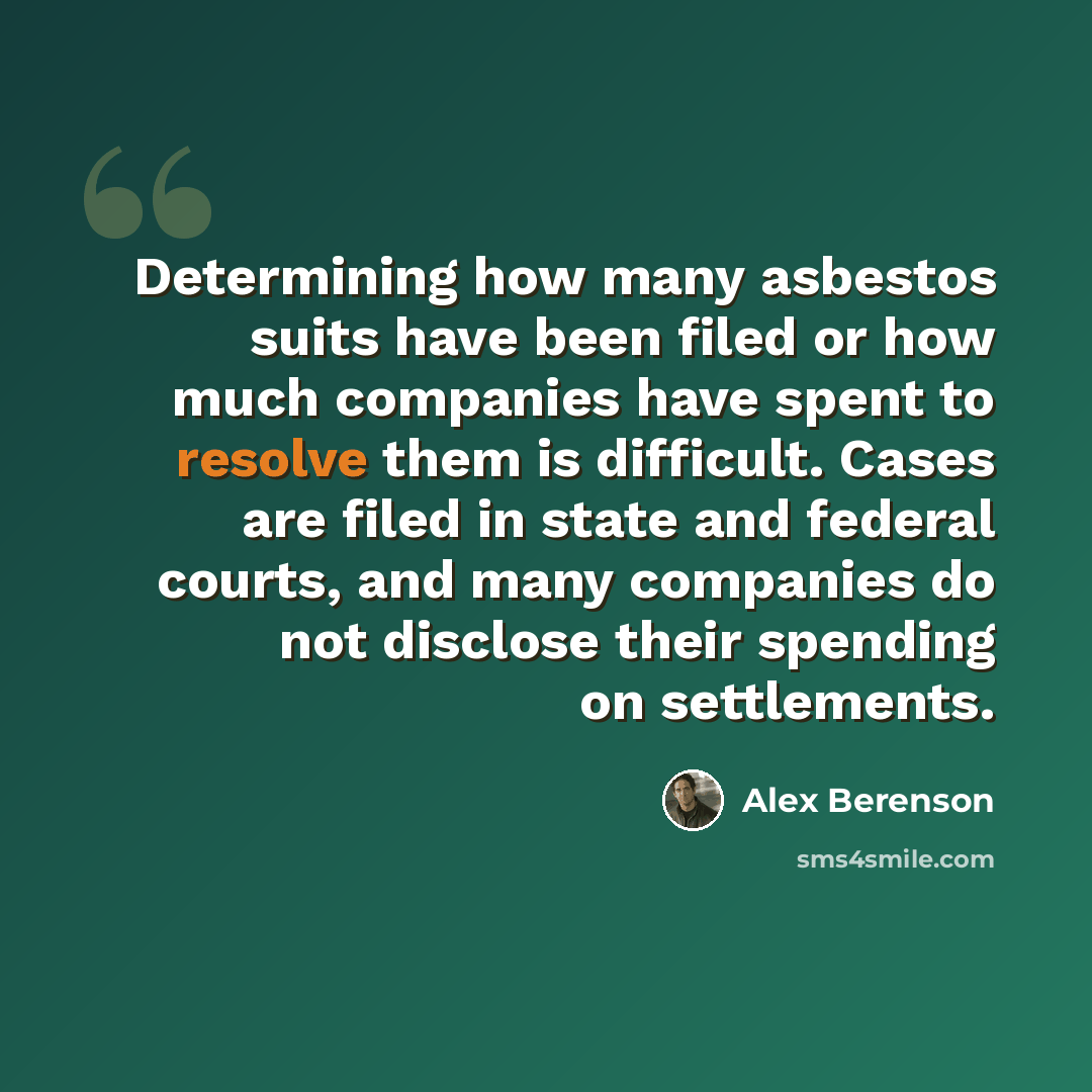 “Determining how many asbestos suits have been filed or how much companies have spent to resolve them is difficult. Cases are filed in state and federal courts, and many companies do not disclose their spending on settlements.” quote by Alex Berenson