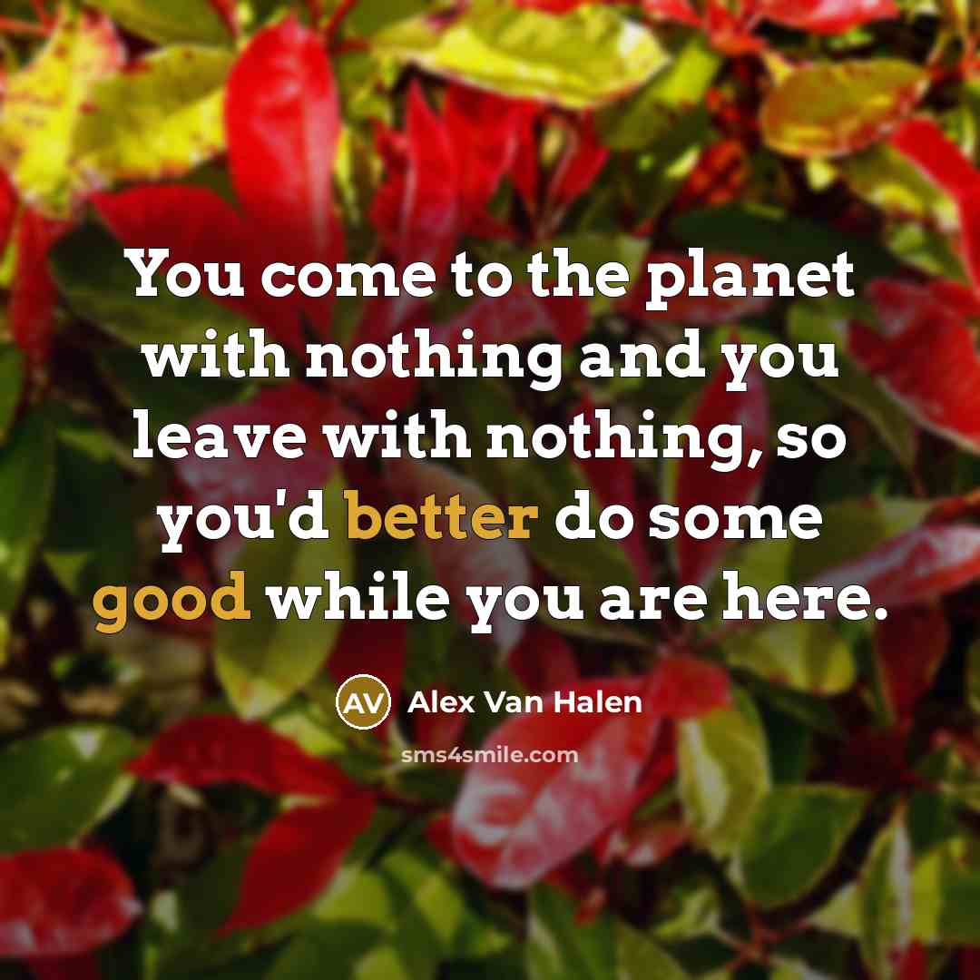 “You come to the planet with nothing and you leave with nothing, so you'd better do some good while you are here.” quote by Alex Van Halen