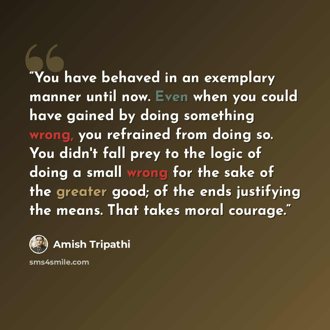 “You have behaved in an exemplary manner until now. Even when you could have gained by doing something wrong, you refrained from doing so. You didn't fall prey to the logic of doing a small wrong for the sake of the greater good; of the ends justifying the means. That takes moral courage.” quote by Amish Tripathi